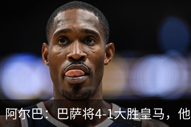 阿尔巴：巴萨将4-1大胜皇马，他们现在的状态我很安心